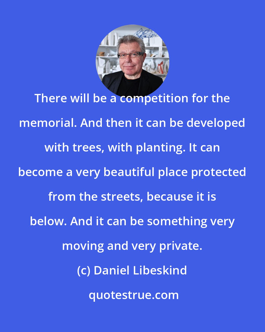 Daniel Libeskind: There will be a competition for the memorial. And then it can be developed with trees, with planting. It can become a very beautiful place protected from the streets, because it is below. And it can be something very moving and very private.