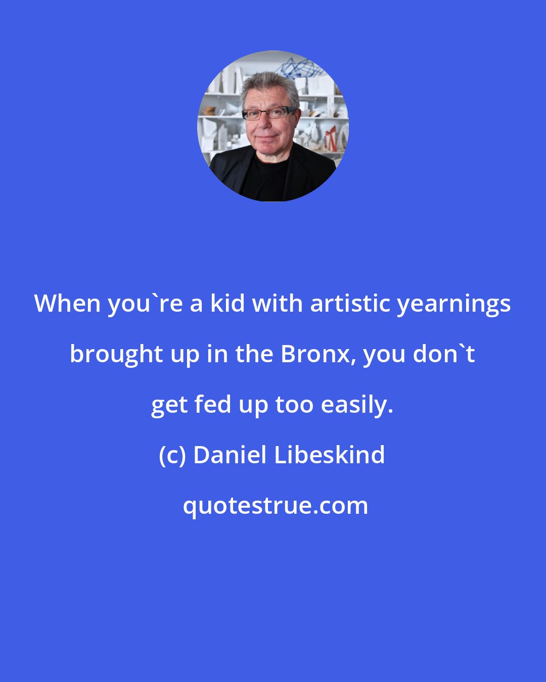 Daniel Libeskind: When you're a kid with artistic yearnings brought up in the Bronx, you don't get fed up too easily.