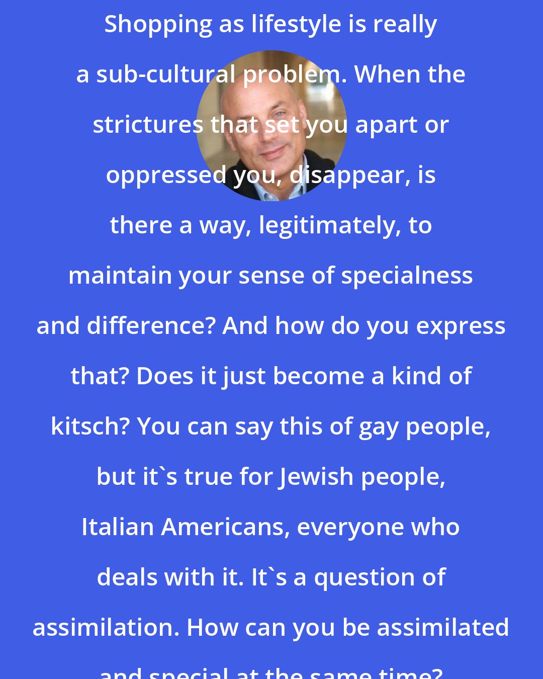 Daniel Mendelsohn: Shopping as lifestyle is really a sub-cultural problem. When the strictures that set you apart or oppressed you, disappear, is there a way, legitimately, to maintain your sense of specialness and difference? And how do you express that? Does it just become a kind of kitsch? You can say this of gay people, but it's true for Jewish people, Italian Americans, everyone who deals with it. It's a question of assimilation. How can you be assimilated and special at the same time?