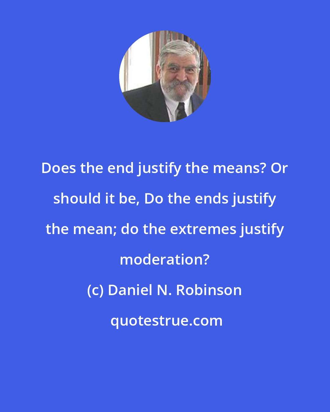 Daniel N. Robinson: Does the end justify the means? Or should it be, Do the ends justify the mean; do the extremes justify moderation?