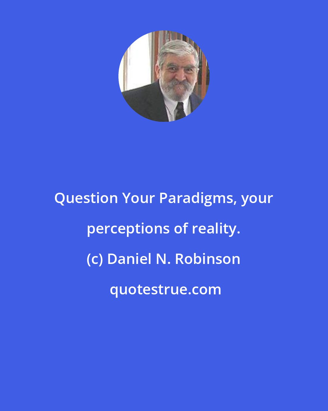 Daniel N. Robinson: Question Your Paradigms, your perceptions of reality.