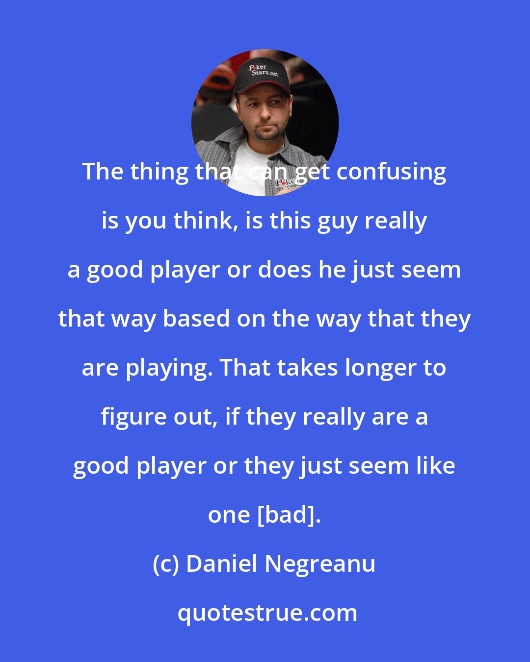 Daniel Negreanu: The thing that can get confusing is you think, is this guy really a good player or does he just seem that way based on the way that they are playing. That takes longer to figure out, if they really are a good player or they just seem like one [bad].