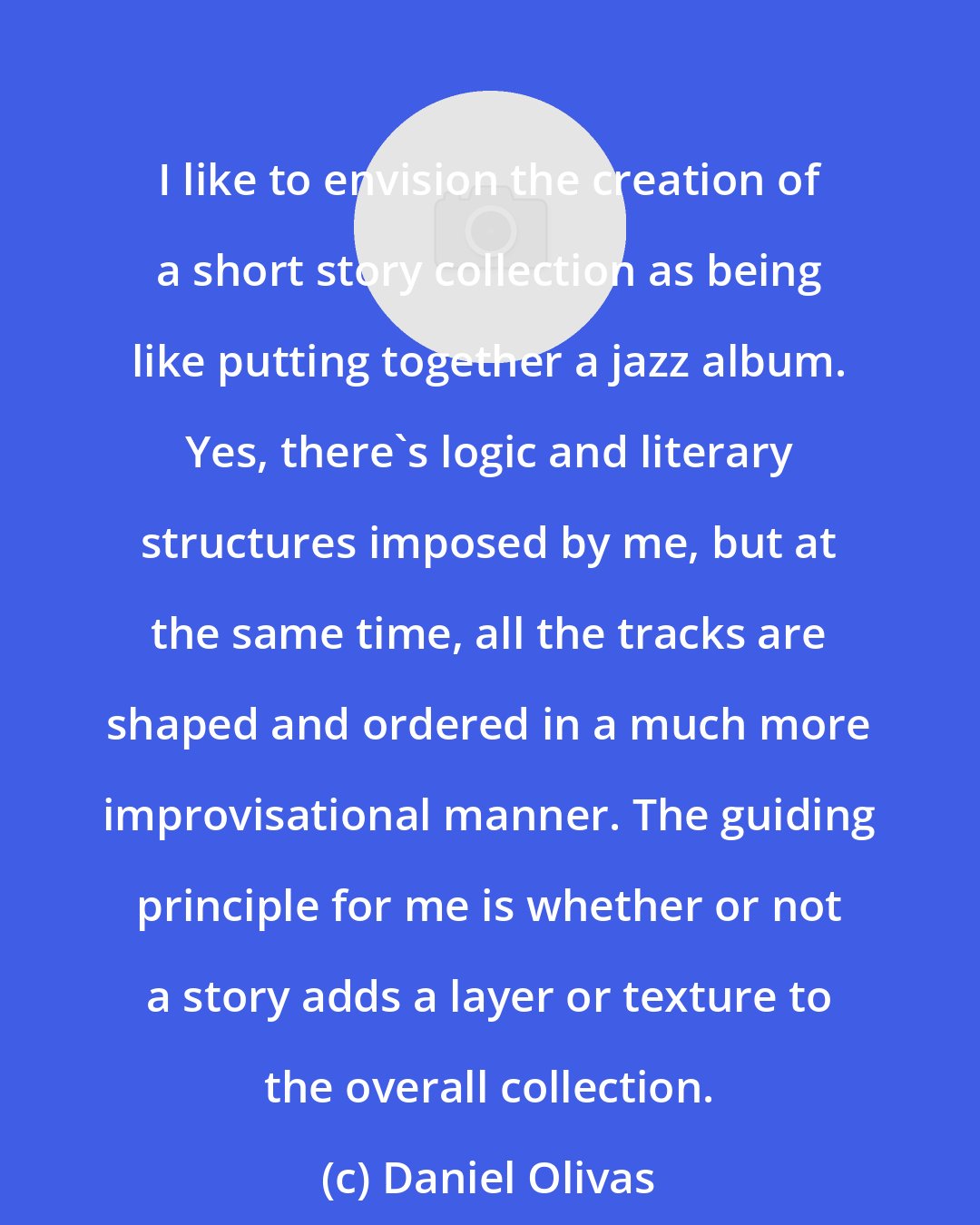 Daniel Olivas: I like to envision the creation of a short story collection as being like putting together a jazz album. Yes, there's logic and literary structures imposed by me, but at the same time, all the tracks are shaped and ordered in a much more improvisational manner. The guiding principle for me is whether or not a story adds a layer or texture to the overall collection.