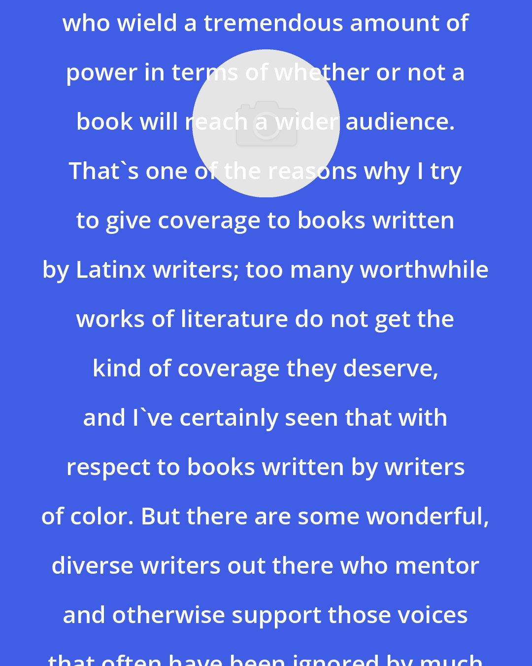 Daniel Olivas: Book critics certainly are judges who wield a tremendous amount of power in terms of whether or not a book will reach a wider audience. That's one of the reasons why I try to give coverage to books written by Latinx writers; too many worthwhile works of literature do not get the kind of coverage they deserve, and I've certainly seen that with respect to books written by writers of color. But there are some wonderful, diverse writers out there who mentor and otherwise support those voices that often have been ignored by much of the mainstream press.