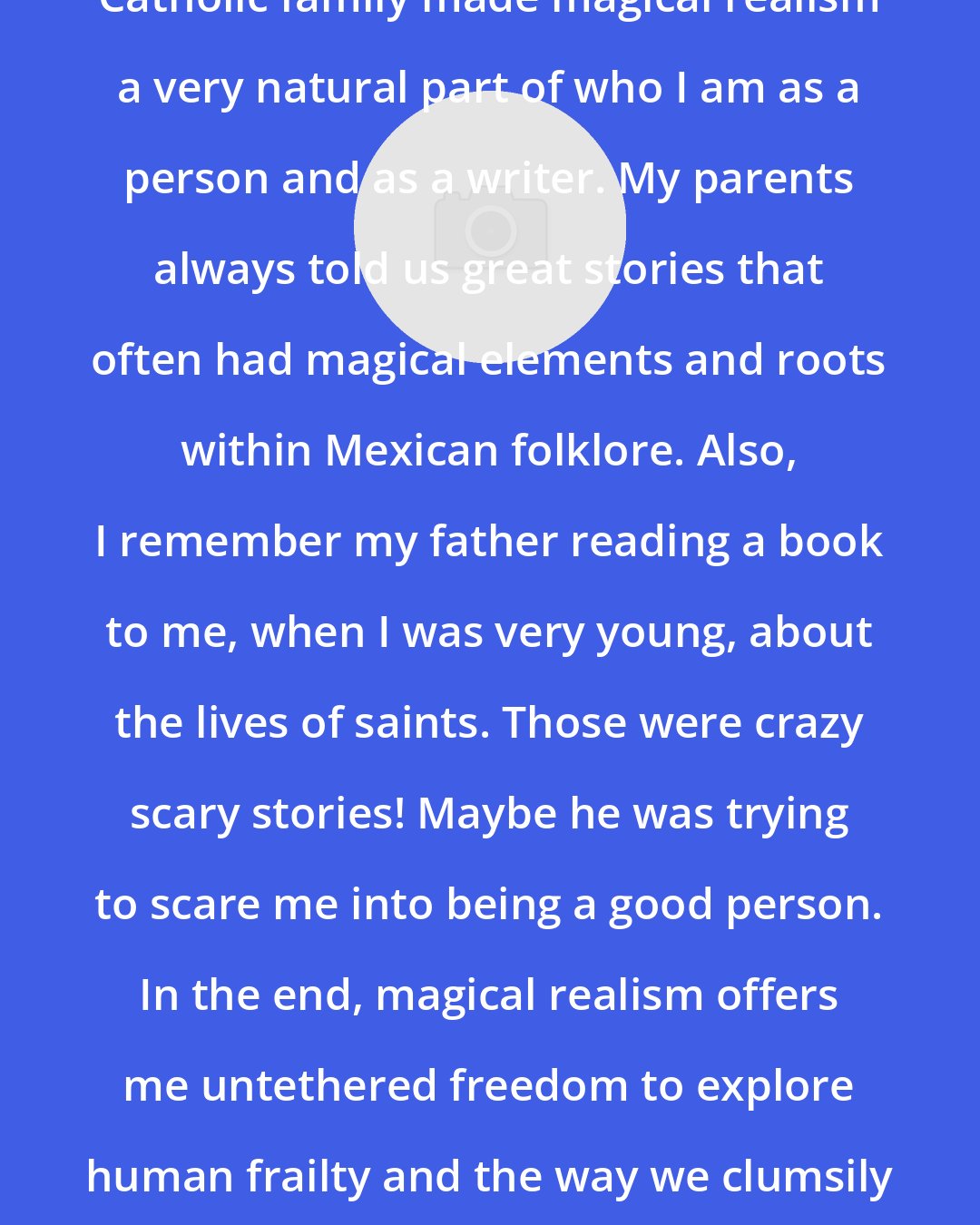 Daniel Olivas: I think being raised within a Mexican Catholic family made magical realism a very natural part of who I am as a person and as a writer. My parents always told us great stories that often had magical elements and roots within Mexican folklore. Also, I remember my father reading a book to me, when I was very young, about the lives of saints. Those were crazy scary stories! Maybe he was trying to scare me into being a good person. In the end, magical realism offers me untethered freedom to explore human frailty and the way we clumsily cobble together our lives on this strange planet.