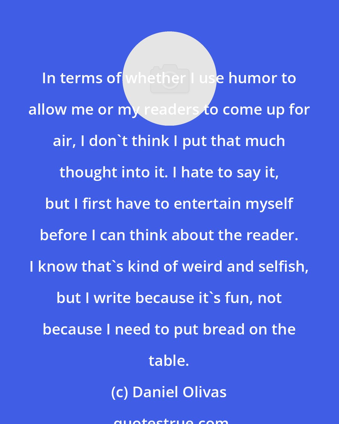 Daniel Olivas: In terms of whether I use humor to allow me or my readers to come up for air, I don't think I put that much thought into it. I hate to say it, but I first have to entertain myself before I can think about the reader. I know that's kind of weird and selfish, but I write because it's fun, not because I need to put bread on the table.