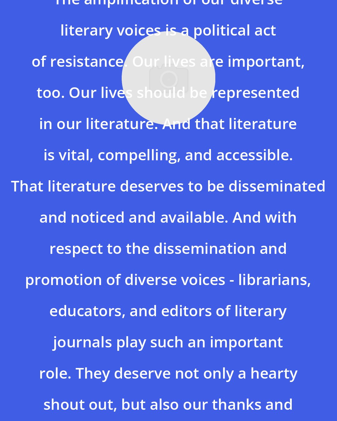 Daniel Olivas: The amplification of our diverse literary voices is a political act of resistance. Our lives are important, too. Our lives should be represented in our literature. And that literature is vital, compelling, and accessible. That literature deserves to be disseminated and noticed and available. And with respect to the dissemination and promotion of diverse voices - librarians, educators, and editors of literary journals play such an important role. They deserve not only a hearty shout out, but also our thanks and support.