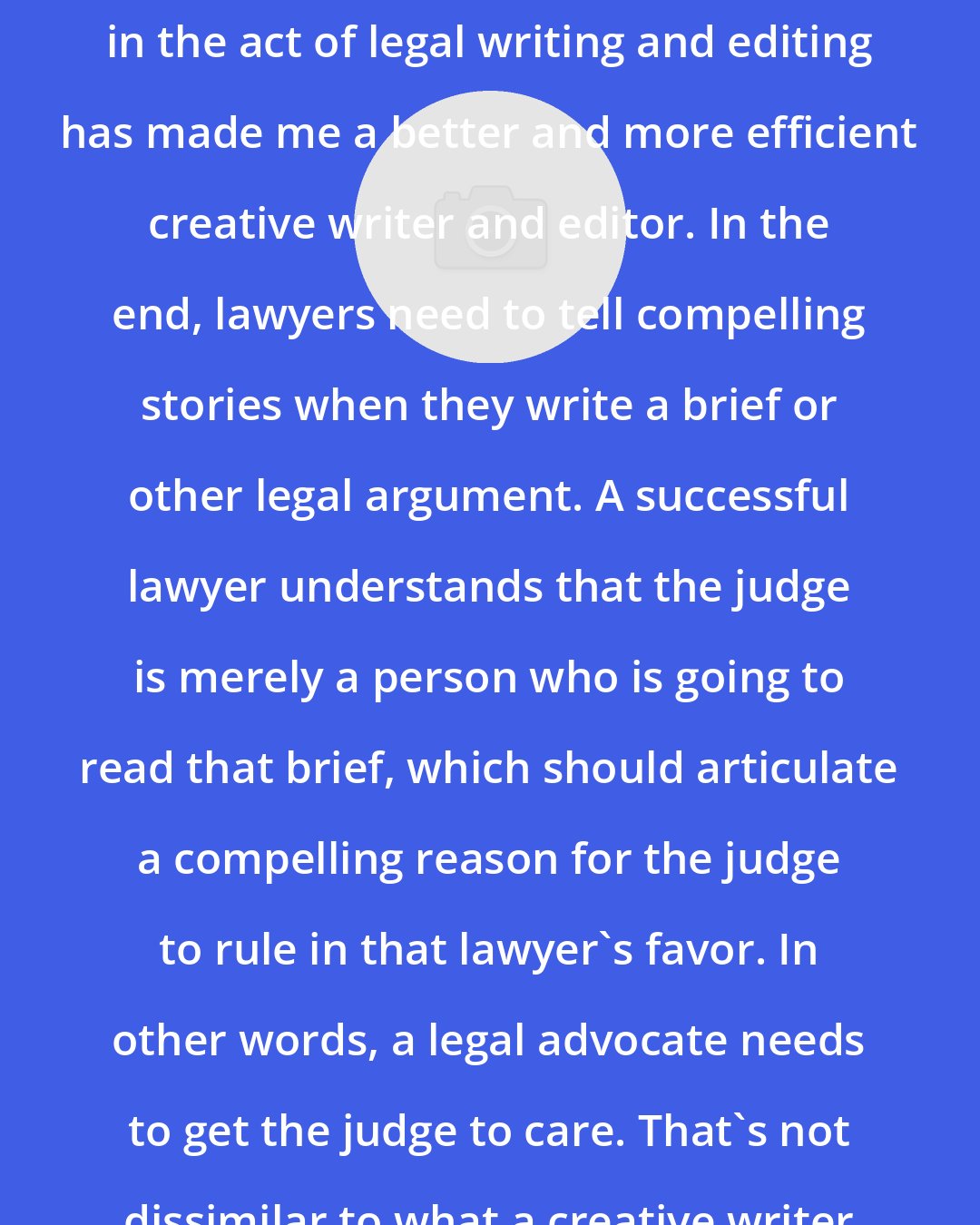 Daniel Olivas: The fact that I am constantly immersed in the act of legal writing and editing has made me a better and more efficient creative writer and editor. In the end, lawyers need to tell compelling stories when they write a brief or other legal argument. A successful lawyer understands that the judge is merely a person who is going to read that brief, which should articulate a compelling reason for the judge to rule in that lawyer's favor. In other words, a legal advocate needs to get the judge to care. That's not dissimilar to what a creative writer does.