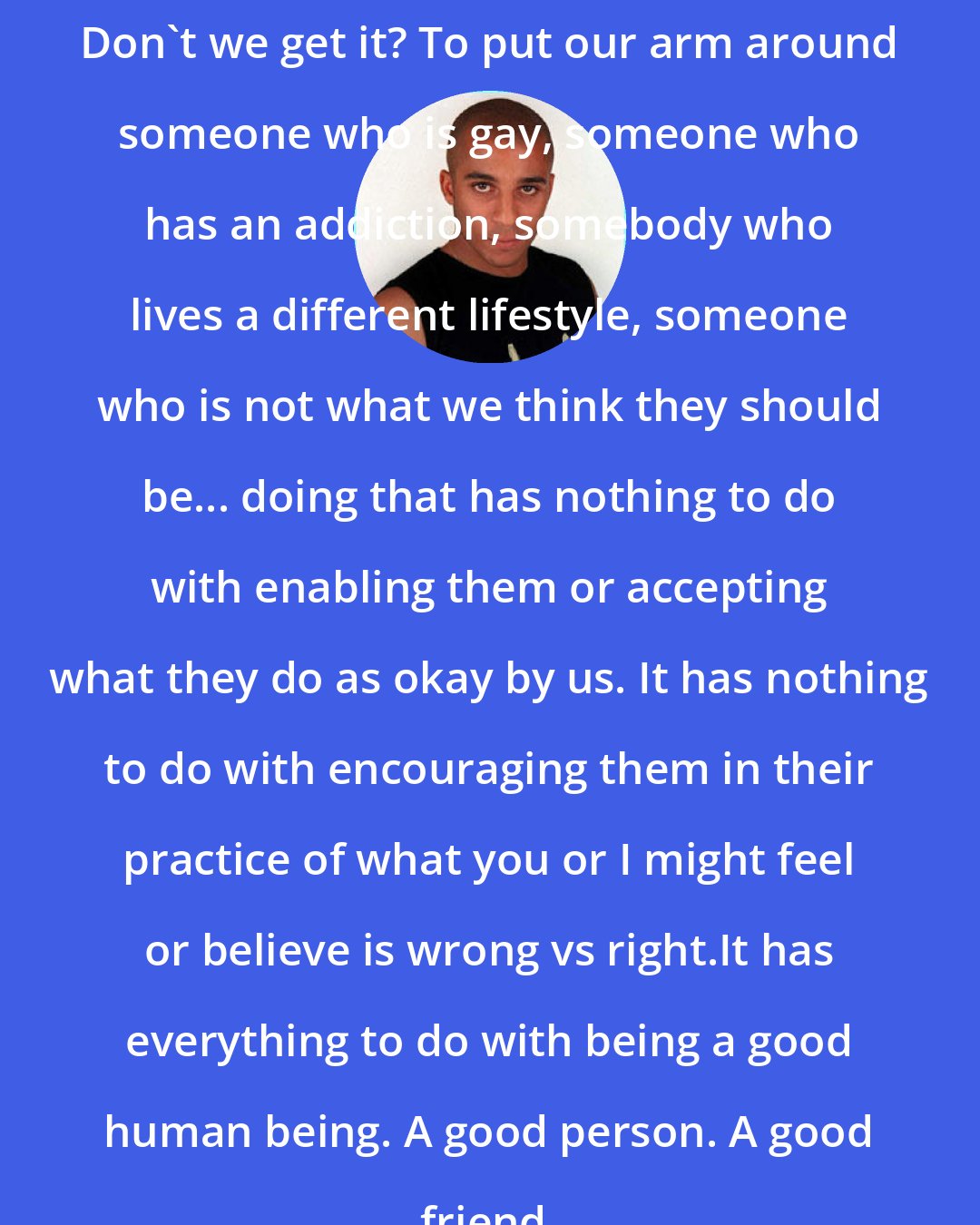 Daniel Pearce: Don't we get it? To put our arm around someone who is gay, someone who has an addiction, somebody who lives a different lifestyle, someone who is not what we think they should be... doing that has nothing to do with enabling them or accepting what they do as okay by us. It has nothing to do with encouraging them in their practice of what you or I might feel or believe is wrong vs right.It has everything to do with being a good human being. A good person. A good friend.