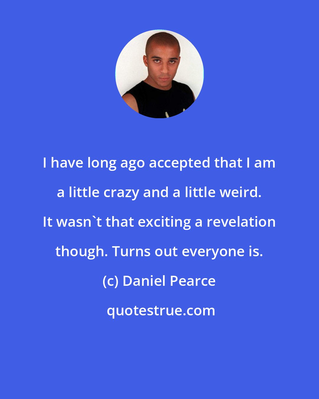 Daniel Pearce: I have long ago accepted that I am a little crazy and a little weird. It wasn't that exciting a revelation though. Turns out everyone is.