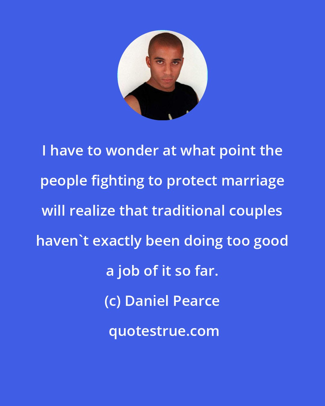 Daniel Pearce: I have to wonder at what point the people fighting to protect marriage will realize that traditional couples haven't exactly been doing too good a job of it so far.