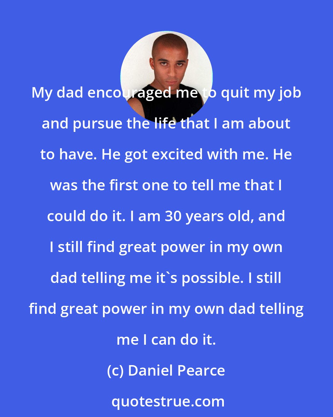 Daniel Pearce: My dad encouraged me to quit my job and pursue the life that I am about to have. He got excited with me. He was the first one to tell me that I could do it. I am 30 years old, and I still find great power in my own dad telling me it's possible. I still find great power in my own dad telling me I can do it.