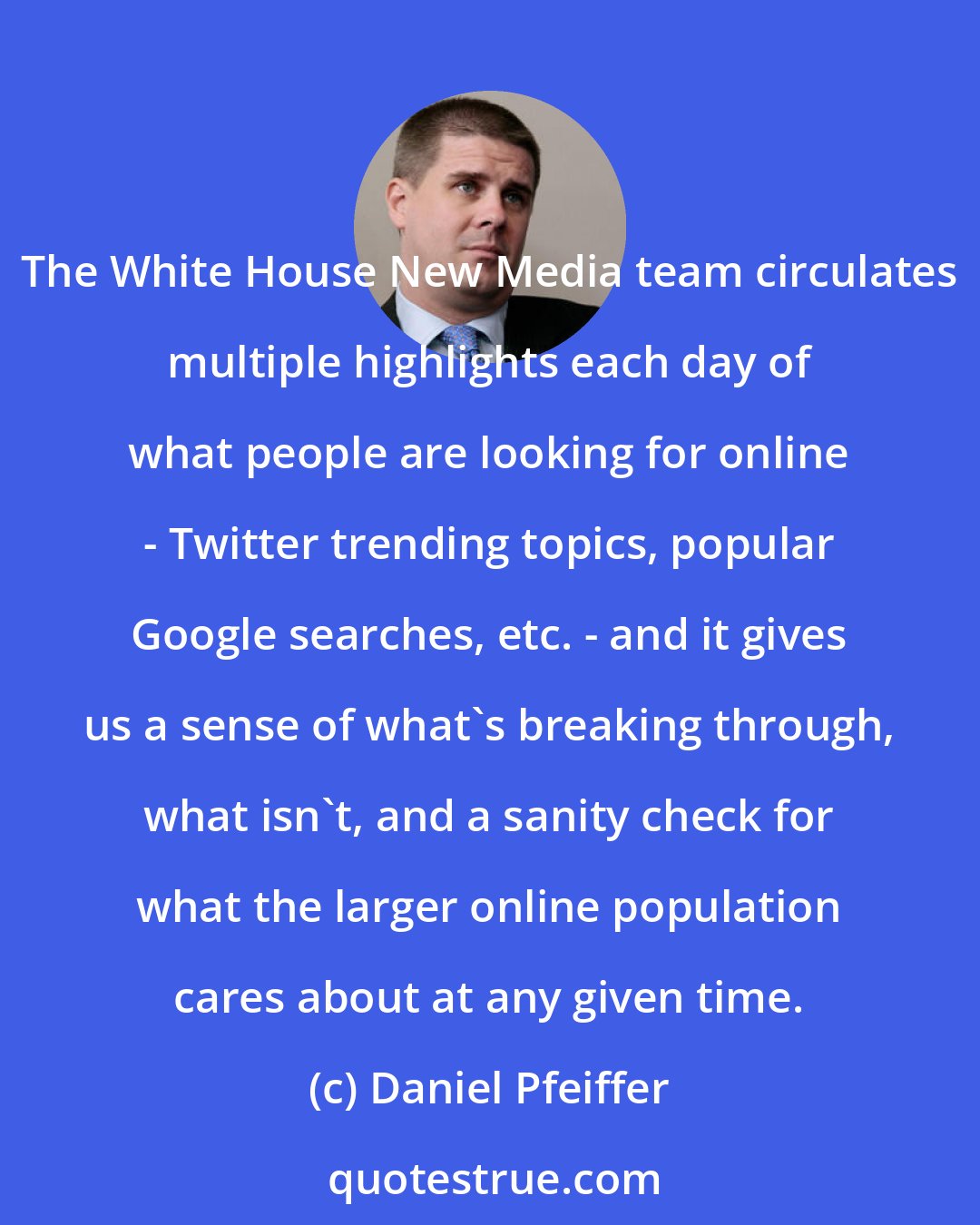 Daniel Pfeiffer: The White House New Media team circulates multiple highlights each day of what people are looking for online - Twitter trending topics, popular Google searches, etc. - and it gives us a sense of what's breaking through, what isn't, and a sanity check for what the larger online population cares about at any given time.