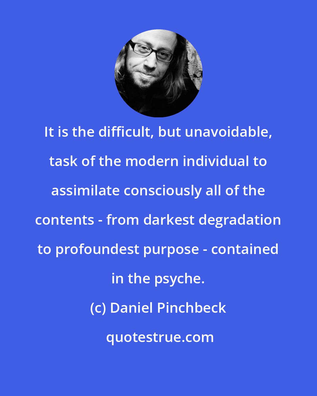 Daniel Pinchbeck: It is the difficult, but unavoidable, task of the modern individual to assimilate consciously all of the contents - from darkest degradation to profoundest purpose - contained in the psyche.