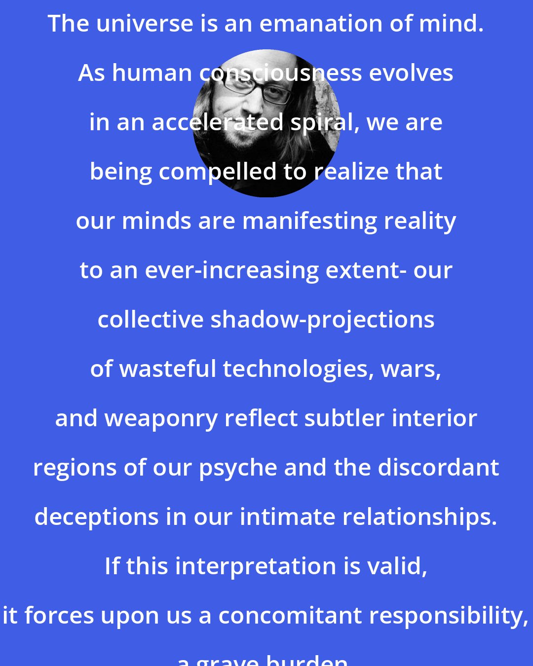 Daniel Pinchbeck: The universe is an emanation of mind. As human consciousness evolves in an accelerated spiral, we are being compelled to realize that our minds are manifesting reality to an ever-increasing extent- our collective shadow-projections of wasteful technologies, wars, and weaponry reflect subtler interior regions of our psyche and the discordant deceptions in our intimate relationships. If this interpretation is valid, it forces upon us a concomitant responsibility, a grave burden.