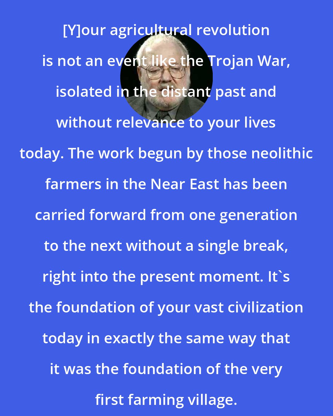 Daniel Quinn: [Y]our agricultural revolution is not an event like the Trojan War, isolated in the distant past and without relevance to your lives today. The work begun by those neolithic farmers in the Near East has been carried forward from one generation to the next without a single break, right into the present moment. It's the foundation of your vast civilization today in exactly the same way that it was the foundation of the very first farming village.