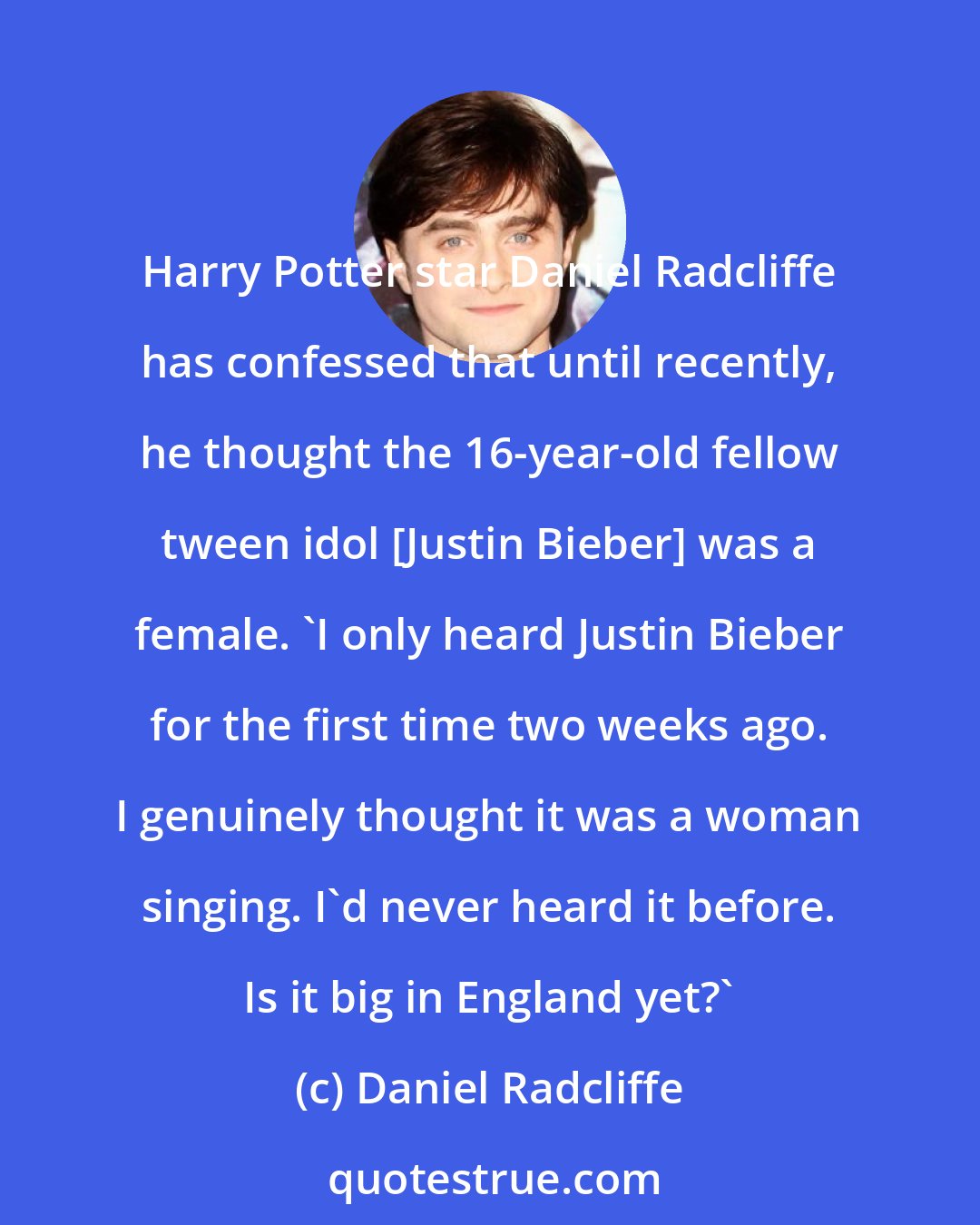 Daniel Radcliffe: Harry Potter star Daniel Radcliffe has confessed that until recently, he thought the 16-year-old fellow tween idol [Justin Bieber] was a female. 'I only heard Justin Bieber for the first time two weeks ago. I genuinely thought it was a woman singing. I'd never heard it before. Is it big in England yet?'