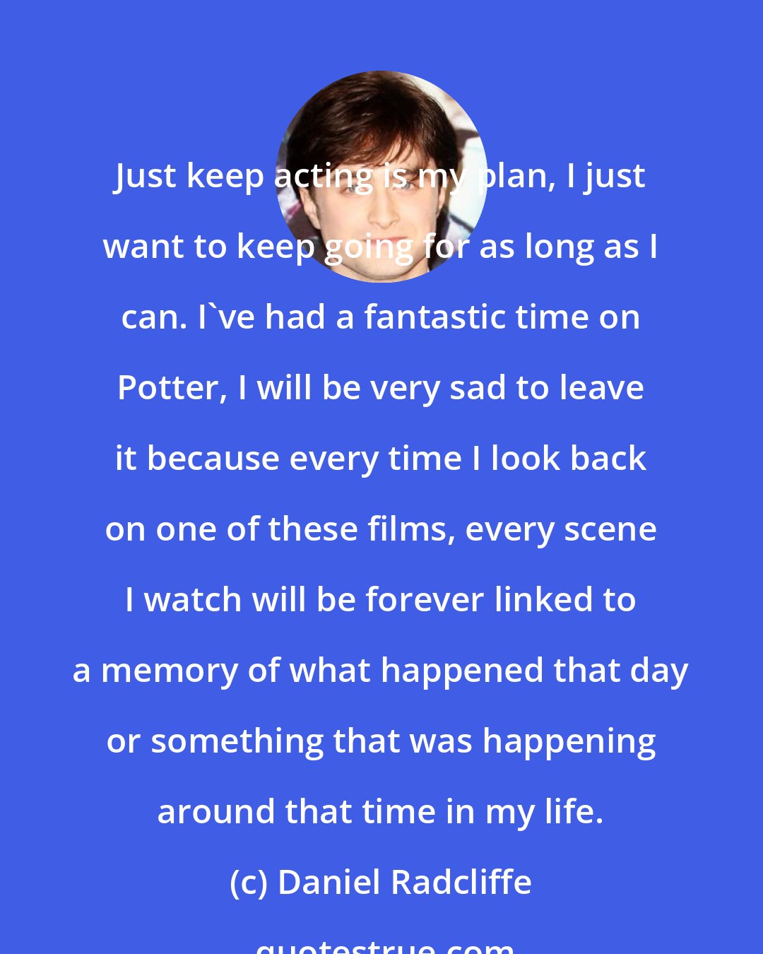 Daniel Radcliffe: Just keep acting is my plan, I just want to keep going for as long as I can. I've had a fantastic time on Potter, I will be very sad to leave it because every time I look back on one of these films, every scene I watch will be forever linked to a memory of what happened that day or something that was happening around that time in my life.