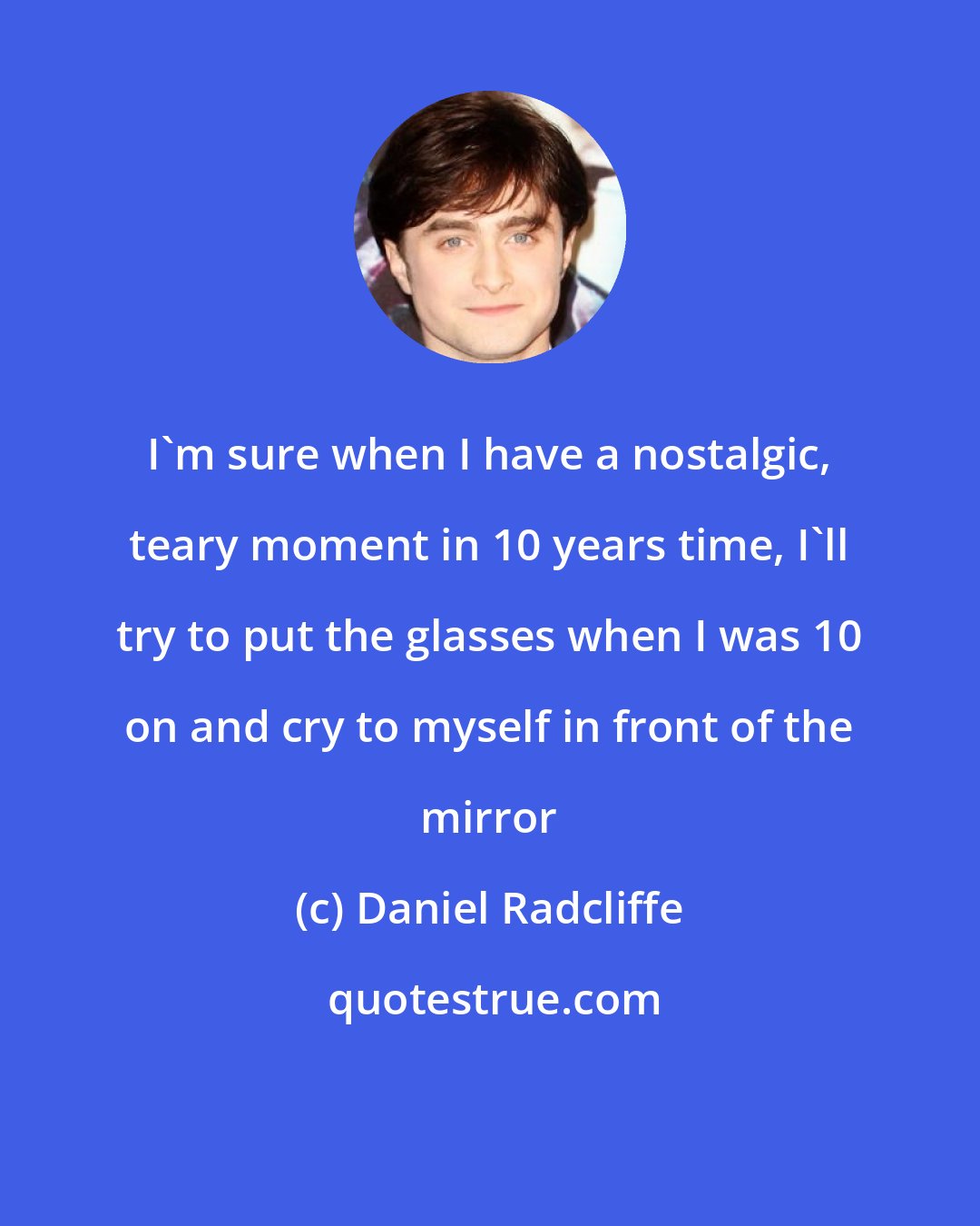 Daniel Radcliffe: I'm sure when I have a nostalgic, teary moment in 10 years time, I'll try to put the glasses when I was 10 on and cry to myself in front of the mirror