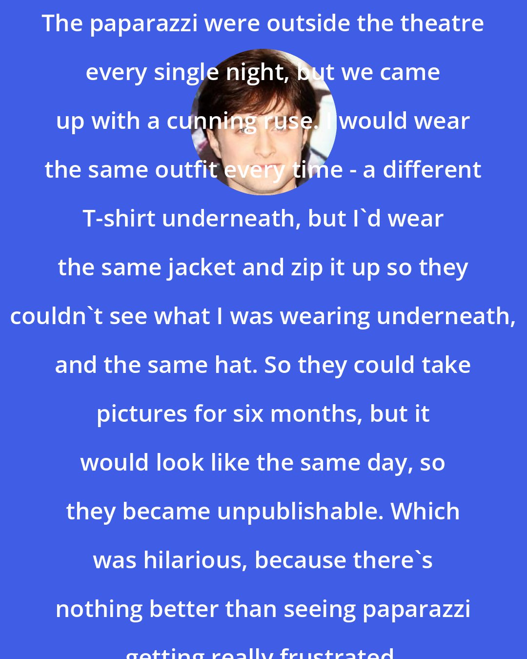 Daniel Radcliffe: The paparazzi were outside the theatre every single night, but we came up with a cunning ruse. I would wear the same outfit every time - a different T-shirt underneath, but I'd wear the same jacket and zip it up so they couldn't see what I was wearing underneath, and the same hat. So they could take pictures for six months, but it would look like the same day, so they became unpublishable. Which was hilarious, because there's nothing better than seeing paparazzi getting really frustrated.