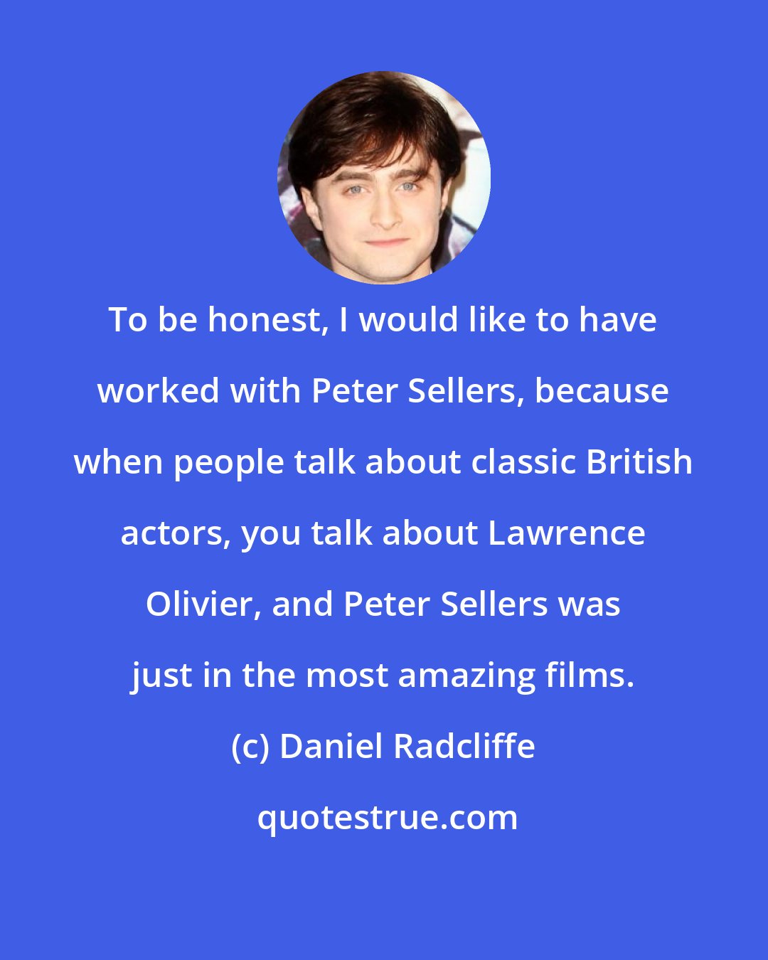 Daniel Radcliffe: To be honest, I would like to have worked with Peter Sellers, because when people talk about classic British actors, you talk about Lawrence Olivier, and Peter Sellers was just in the most amazing films.