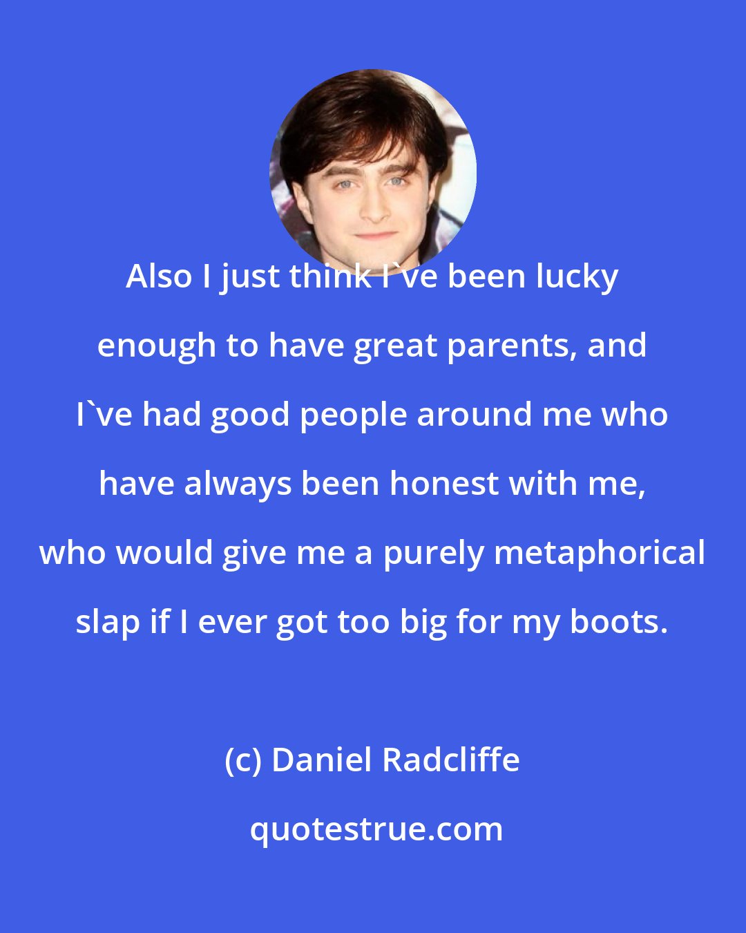 Daniel Radcliffe: Also I just think I've been lucky enough to have great parents, and I've had good people around me who have always been honest with me, who would give me a purely metaphorical slap if I ever got too big for my boots.