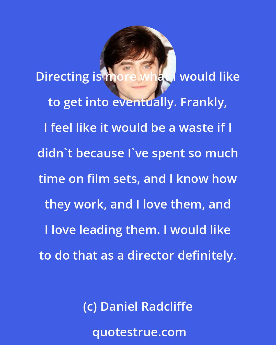 Daniel Radcliffe: Directing is more what I would like to get into eventually. Frankly, I feel like it would be a waste if I didn't because I've spent so much time on film sets, and I know how they work, and I love them, and I love leading them. I would like to do that as a director definitely.