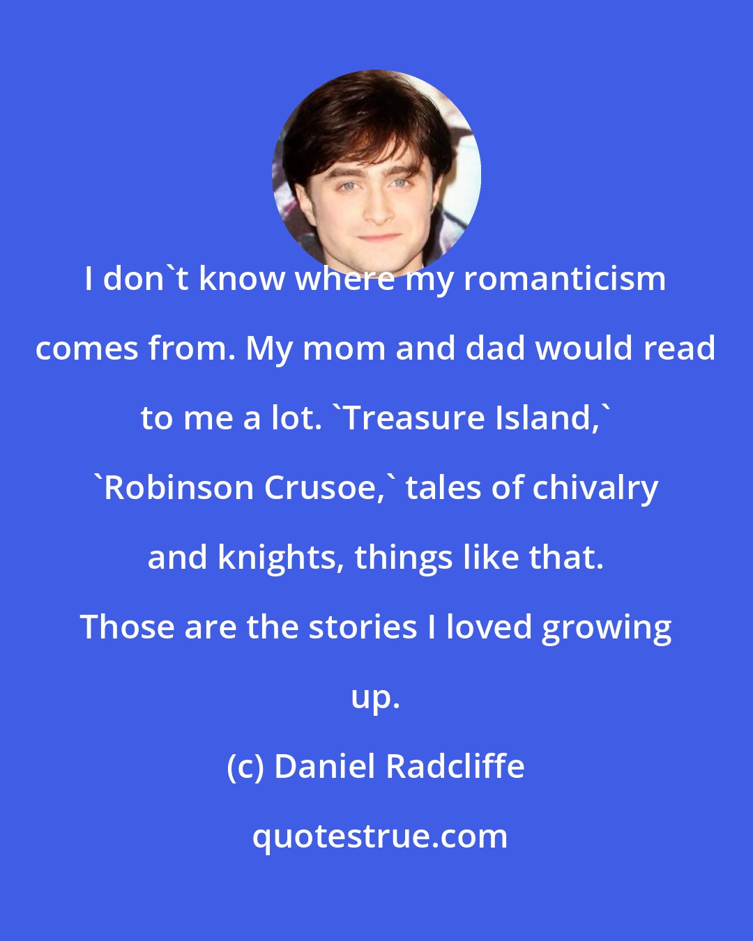 Daniel Radcliffe: I don't know where my romanticism comes from. My mom and dad would read to me a lot. 'Treasure Island,' 'Robinson Crusoe,' tales of chivalry and knights, things like that. Those are the stories I loved growing up.