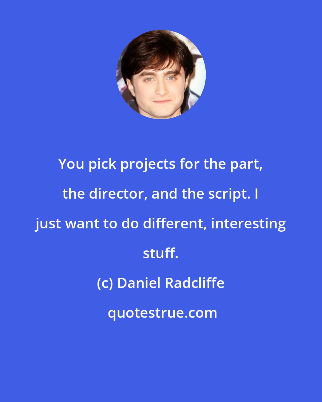 Daniel Radcliffe: You pick projects for the part, the director, and the script. I just want to do different, interesting stuff.