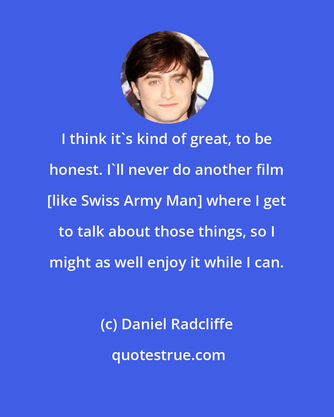 Daniel Radcliffe: I think it's kind of great, to be honest. I'll never do another film [like Swiss Army Man] where I get to talk about those things, so I might as well enjoy it while I can.