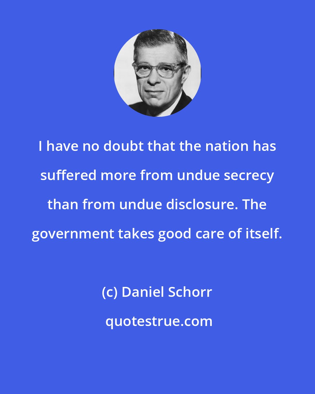 Daniel Schorr: I have no doubt that the nation has suffered more from undue secrecy than from undue disclosure. The government takes good care of itself.