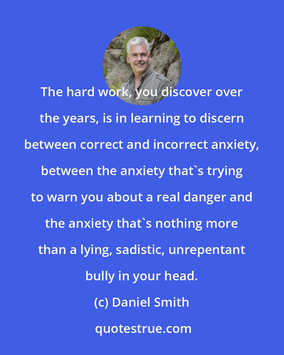 Daniel Smith: The hard work, you discover over the years, is in learning to discern between correct and incorrect anxiety, between the anxiety that's trying to warn you about a real danger and the anxiety that's nothing more than a lying, sadistic, unrepentant bully in your head.