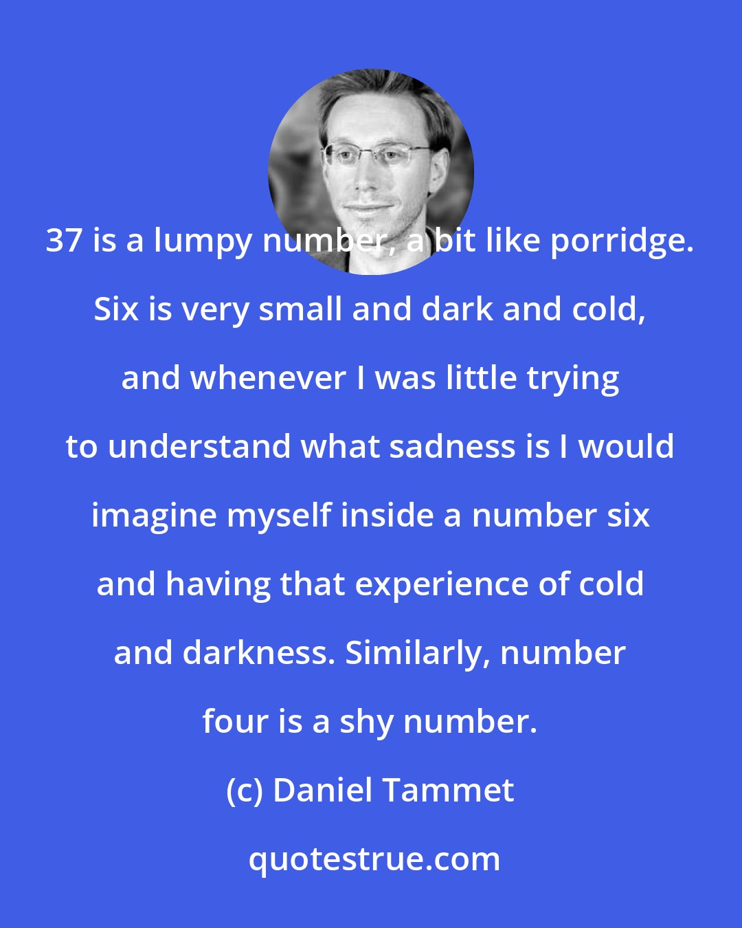 Daniel Tammet: 37 is a lumpy number, a bit like porridge. Six is very small and dark and cold, and whenever I was little trying to understand what sadness is I would imagine myself inside a number six and having that experience of cold and darkness. Similarly, number four is a shy number.