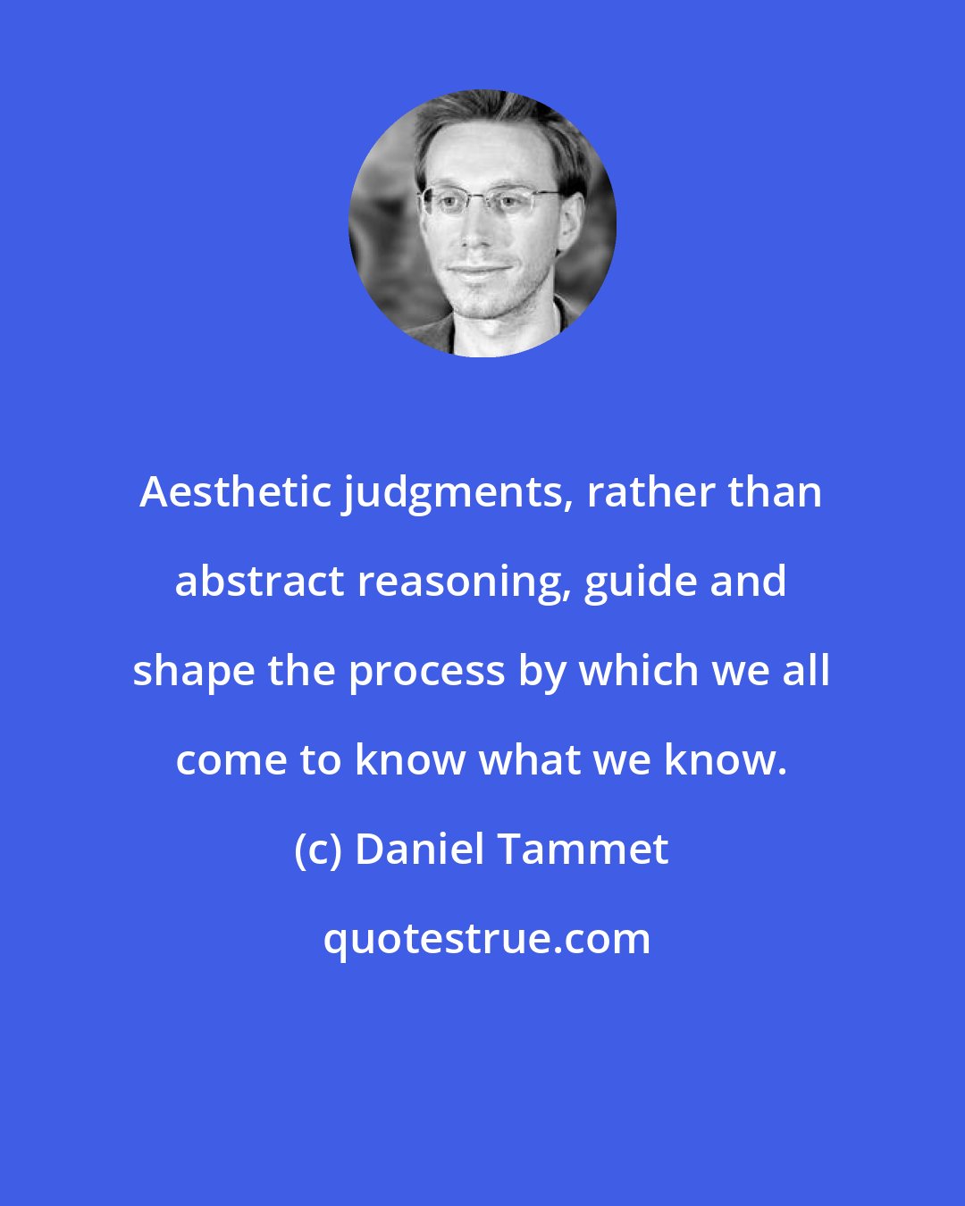 Daniel Tammet: Aesthetic judgments, rather than abstract reasoning, guide and shape the process by which we all come to know what we know.