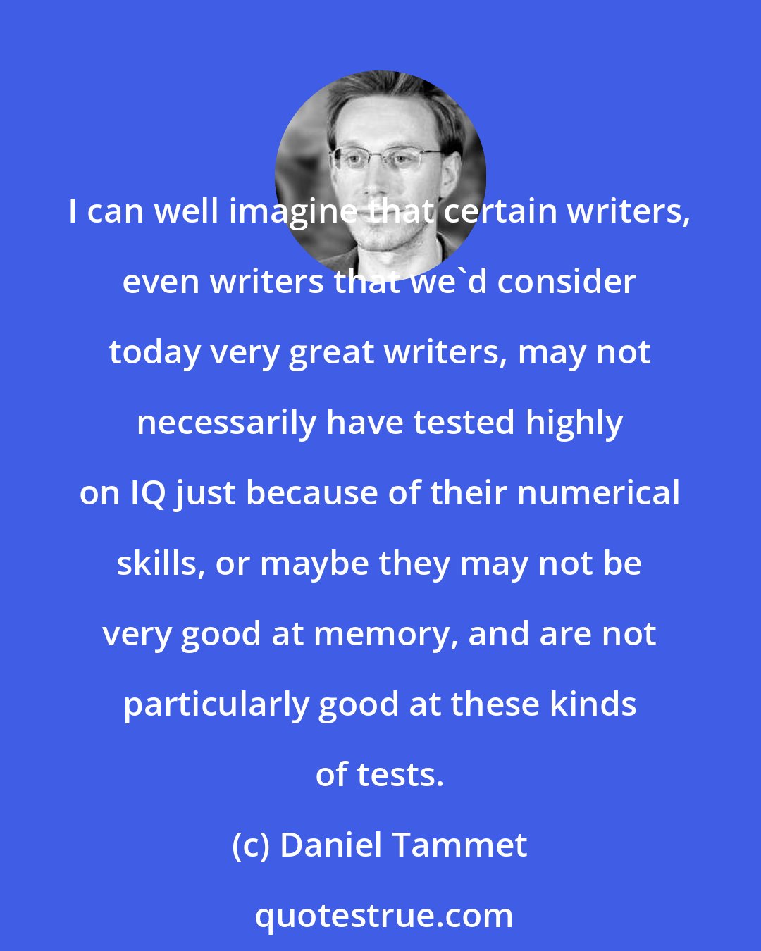 Daniel Tammet: I can well imagine that certain writers, even writers that we'd consider today very great writers, may not necessarily have tested highly on IQ just because of their numerical skills, or maybe they may not be very good at memory, and are not particularly good at these kinds of tests.