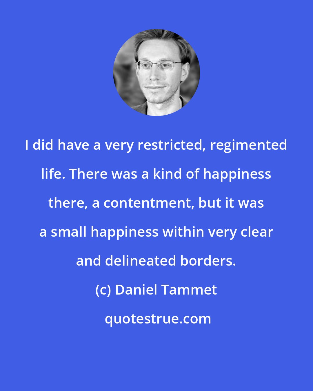 Daniel Tammet: I did have a very restricted, regimented life. There was a kind of happiness there, a contentment, but it was a small happiness within very clear and delineated borders.