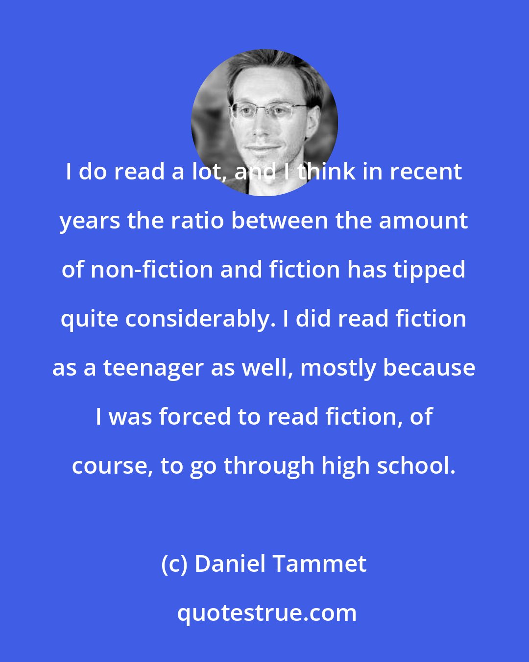 Daniel Tammet: I do read a lot, and I think in recent years the ratio between the amount of non-fiction and fiction has tipped quite considerably. I did read fiction as a teenager as well, mostly because I was forced to read fiction, of course, to go through high school.