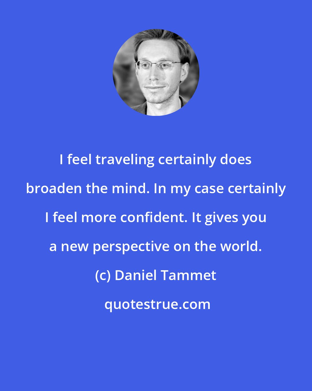 Daniel Tammet: I feel traveling certainly does broaden the mind. In my case certainly I feel more confident. It gives you a new perspective on the world.