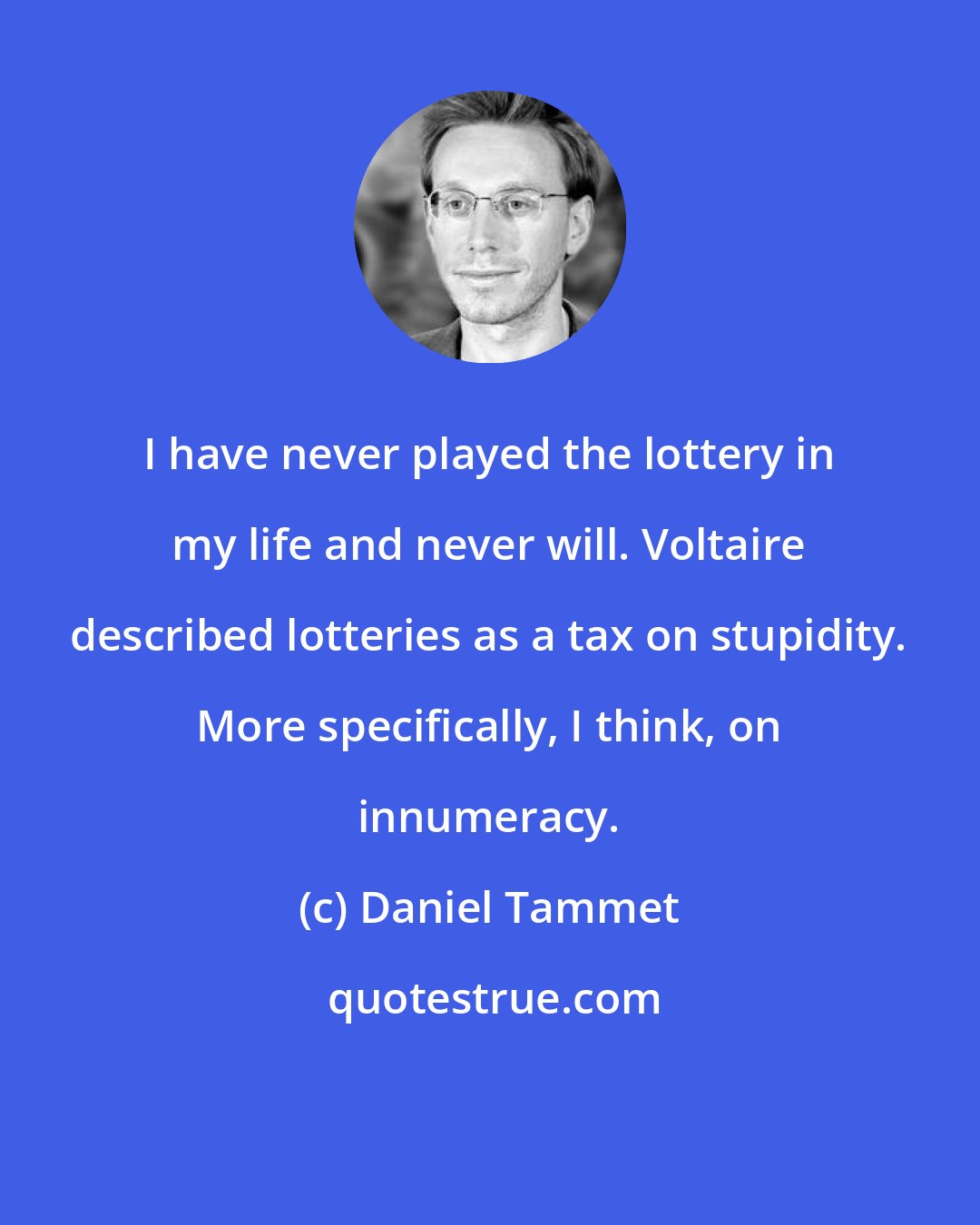 Daniel Tammet: I have never played the lottery in my life and never will. Voltaire described lotteries as a tax on stupidity. More specifically, I think, on innumeracy.