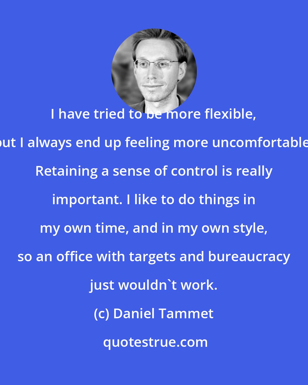 Daniel Tammet: I have tried to be more flexible, but I always end up feeling more uncomfortable. Retaining a sense of control is really important. I like to do things in my own time, and in my own style, so an office with targets and bureaucracy just wouldn't work.