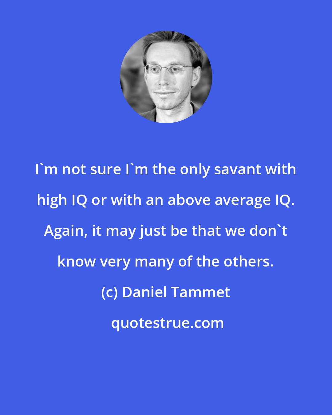 Daniel Tammet: I'm not sure I'm the only savant with high IQ or with an above average IQ. Again, it may just be that we don't know very many of the others.