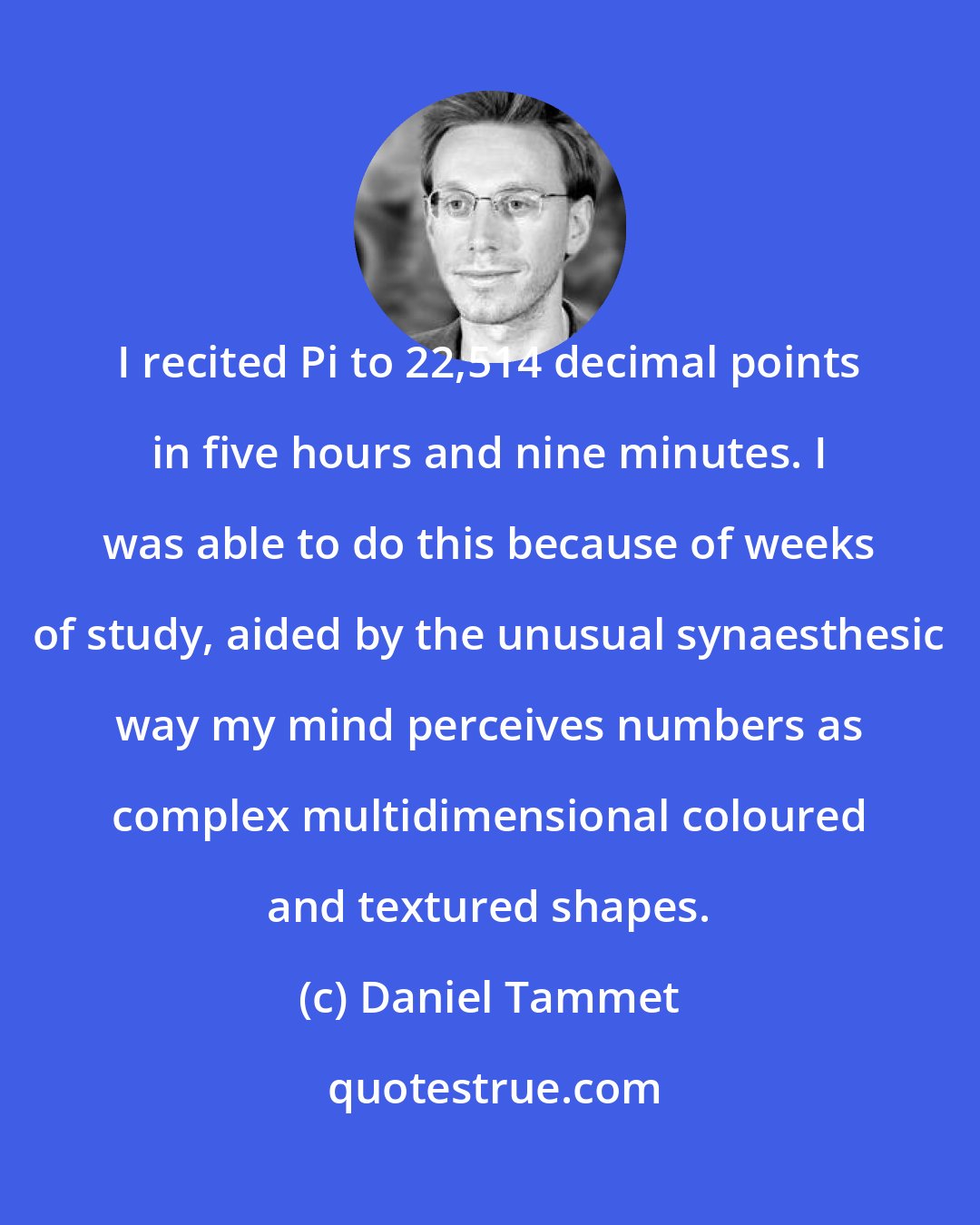 Daniel Tammet: I recited Pi to 22,514 decimal points in five hours and nine minutes. I was able to do this because of weeks of study, aided by the unusual synaesthesic way my mind perceives numbers as complex multidimensional coloured and textured shapes.