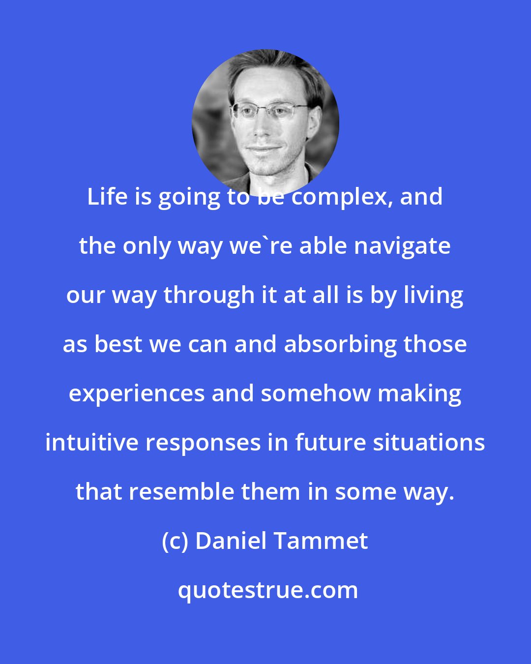 Daniel Tammet: Life is going to be complex, and the only way we're able navigate our way through it at all is by living as best we can and absorbing those experiences and somehow making intuitive responses in future situations that resemble them in some way.