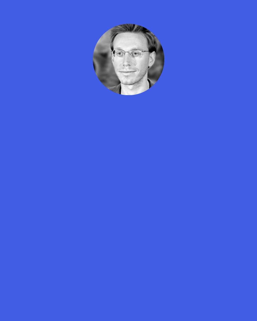 Daniel Tammet: One particular aspect of Siddhartha’s revelation of the outside world has always struck me. Quite possibly he lived his first thirty years without any knowledge of number. How must he have felt, then, to see crowds of people mingling in the streets? Before that day he would not have believed that so many people existed in all the world. And what wonder it must have been to discover flocks of birds, and piles of stones, leaves on trees and blades of grass! To suddenly realise that, his whole life long, he had been kept at arm’s length from multiplicity.