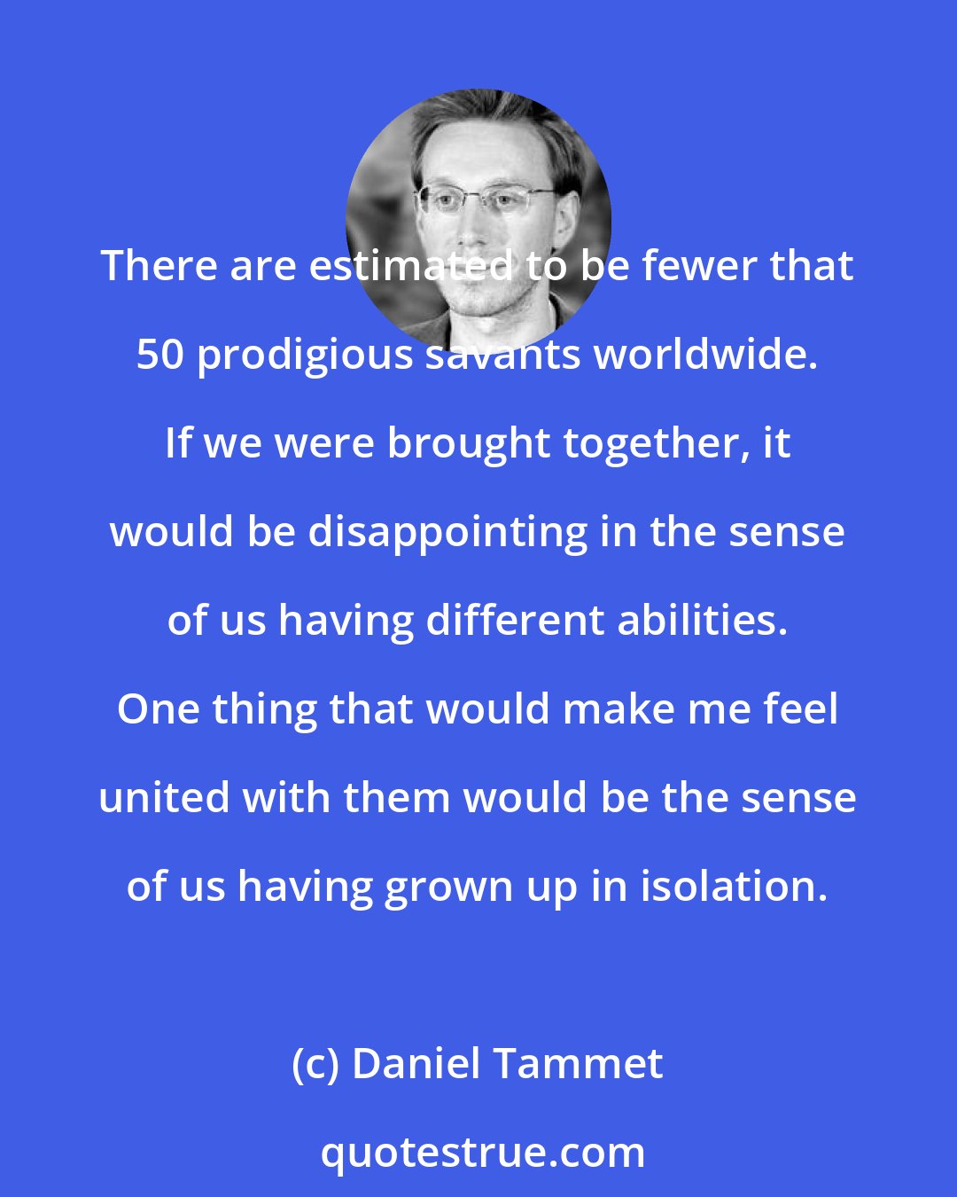 Daniel Tammet: There are estimated to be fewer that 50 prodigious savants worldwide. If we were brought together, it would be disappointing in the sense of us having different abilities. One thing that would make me feel united with them would be the sense of us having grown up in isolation.