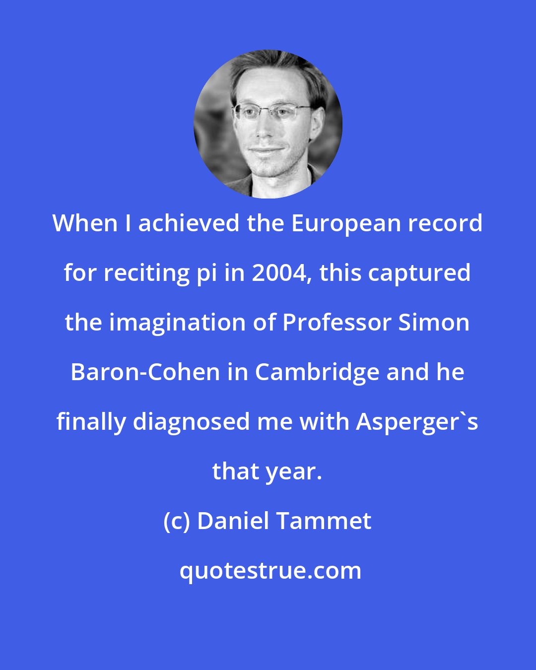 Daniel Tammet: When I achieved the European record for reciting pi in 2004, this captured the imagination of Professor Simon Baron-Cohen in Cambridge and he finally diagnosed me with Asperger's that year.