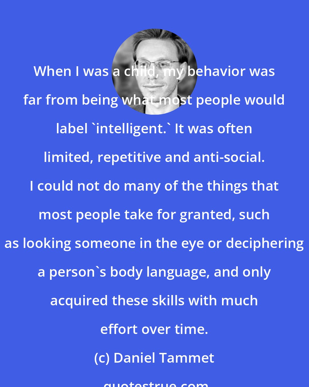 Daniel Tammet: When I was a child, my behavior was far from being what most people would label 'intelligent.' It was often limited, repetitive and anti-social. I could not do many of the things that most people take for granted, such as looking someone in the eye or deciphering a person's body language, and only acquired these skills with much effort over time.