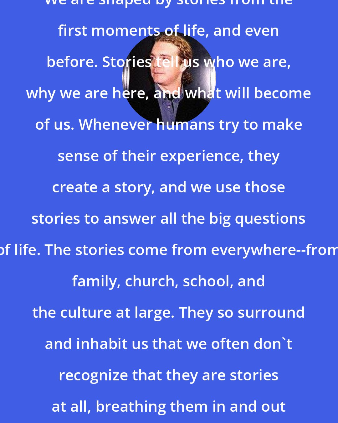 Daniel Taylor: We are shaped by stories from the first moments of life, and even before. Stories tell us who we are, why we are here, and what will become of us. Whenever humans try to make sense of their experience, they create a story, and we use those stories to answer all the big questions of life. The stories come from everywhere--from family, church, school, and the culture at large. They so surround and inhabit us that we often don't recognize that they are stories at all, breathing them in and out as a fish breathes water.