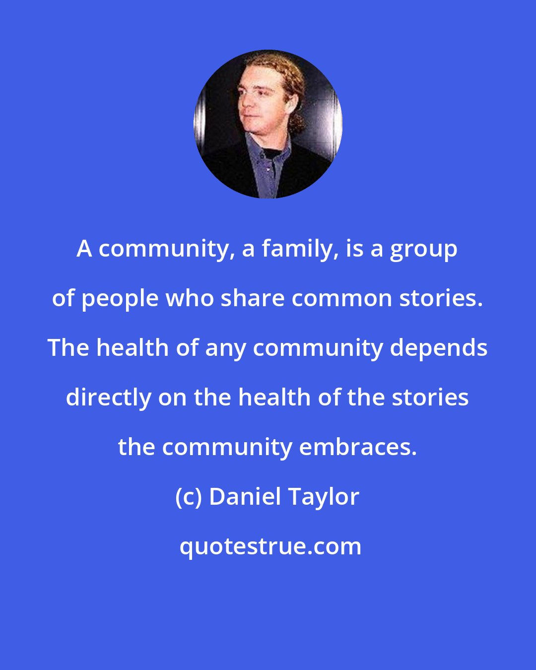 Daniel Taylor: A community, a family, is a group of people who share common stories. The health of any community depends directly on the health of the stories the community embraces.