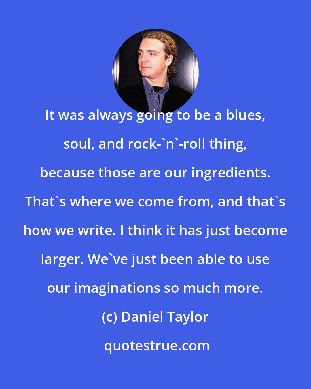 Daniel Taylor: It was always going to be a blues, soul, and rock-'n'-roll thing, because those are our ingredients. That's where we come from, and that's how we write. I think it has just become larger. We've just been able to use our imaginations so much more.